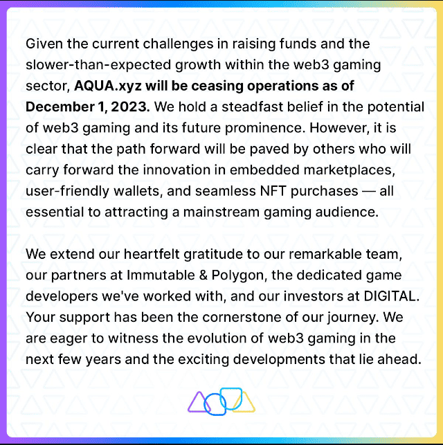 Aqua NFT Marketplace Closes Aqua, an Ethereum-based NFT gaming marketplace, has shut down due to the slower-than-expected expansion of the Web3 gaming market. CEO Sean Ryan confirmed the closure, attributing it to the lack of mass-market scale necessary for continued operation.