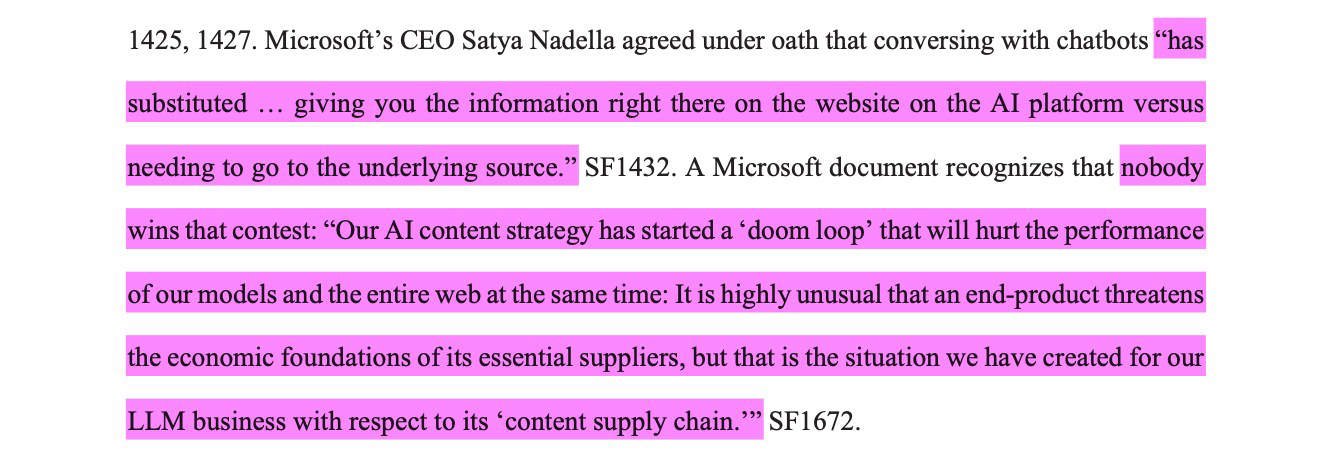 Court Filings Show Microsoft and OpenAI Called Their Own AI Strategy a Web 'Doom Loop' 29 Microsoft’s CEO Satya Nadella agreed under oath that conversing with chatbots “hassubstituted … giving you the information right there on the website on the AI platform versusneeding to go to the underlying source.” SF1432. A Microsoft document recognizes that nobodywins that contest: “Our AI content strategy has started a ‘doom loop’ that will hurt the performanceof our models and the entire web at the same time: It is highly unusual that an end-product threatensthe economic foundations of its essential suppliers, but that is the situation we have created for ourLLM business with respect to its ‘content supply chain.’”